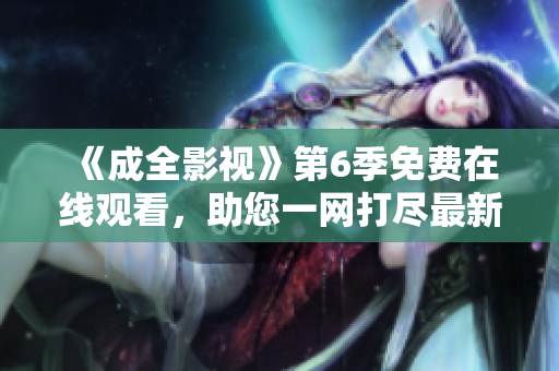 《成全影视》第6季免费在线观看，助您一网打尽最新精彩影视剧情