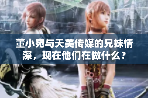 董小宛与天美传媒的兄妹情深，现在他们在做什么？