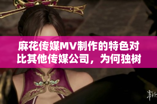 麻花传媒MV制作的特色对比其他传媒公司，为何独树一帜？