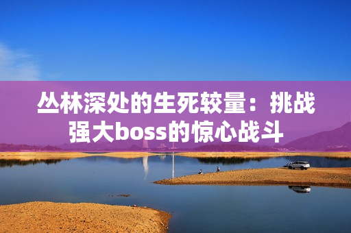 丛林深处的生死较量：挑战强大boss的惊心战斗