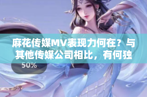 麻花传媒MV表现力何在？与其他传媒公司相比，有何独特之处？