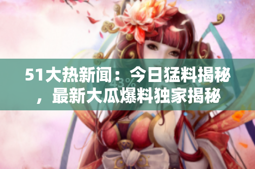 51大热新闻：今日猛料揭秘，最新大瓜爆料独家揭秘