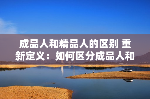 成品人和精品人的区别 重新定义：如何区分成品人和精品人？