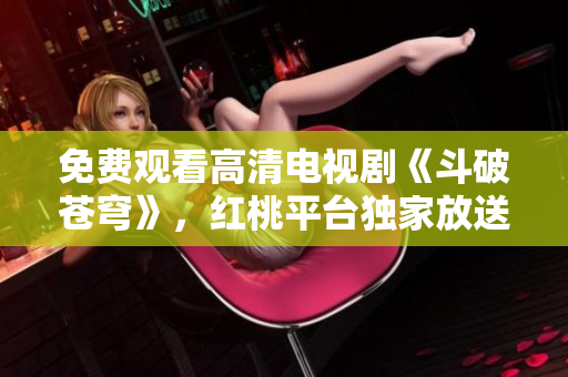 免费观看高清电视剧《斗破苍穹》，红桃平台独家放送，精彩剧情不容错过