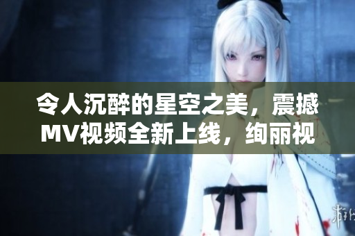令人沉醉的星空之美，震撼MV视频全新上线，绚丽视觉享受！