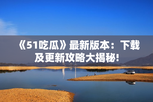 《51吃瓜》最新版本：下载及更新攻略大揭秘!