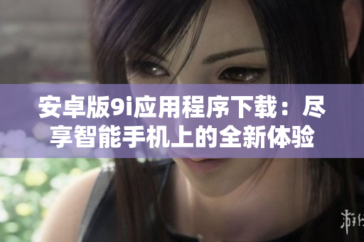 安卓版9i应用程序下载：尽享智能手机上的全新体验