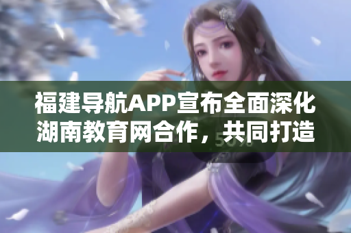 福建导航APP宣布全面深化湖南教育网合作，共同打造智慧校园新未来