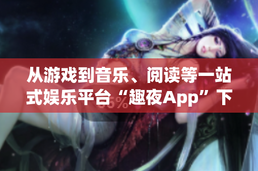 从游戏到音乐、阅读等一站式娱乐平台“趣夜App”下载，尽享多彩世界