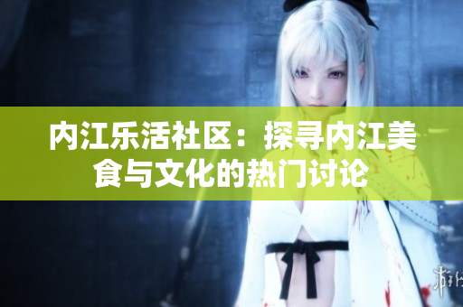 内江乐活社区：探寻内江美食与文化的热门讨论