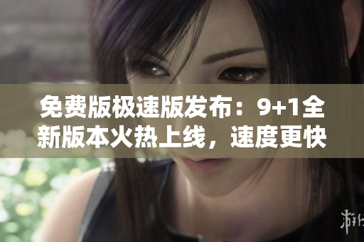 免费版极速版发布：9+1全新版本火热上线，速度更快，功能更全！