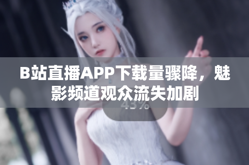 B站直播APP下载量骤降，魅影频道观众流失加剧