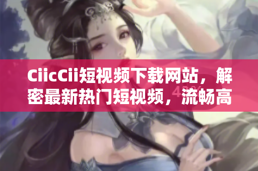 CiicCii短视频下载网站，解密最新热门短视频，流畅高清下载体验