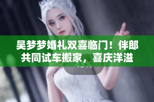 吴梦梦婚礼双喜临门！伴郎共同试车搬家，喜庆洋溢