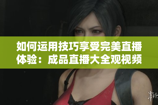 如何运用技巧享受完美直播体验：成品直播大全观视频指南