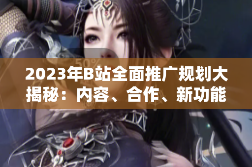 2023年B站全面推广规划大揭秘：内容、合作、新功能全面解读