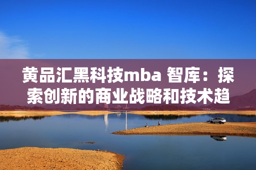 黄品汇黑科技mba 智库：探索创新的商业战略和技术趋势