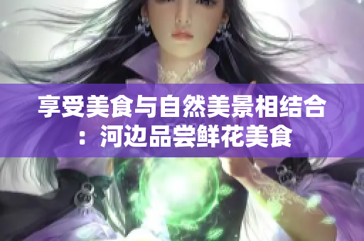 享受美食与自然美景相结合：河边品尝鲜花美食