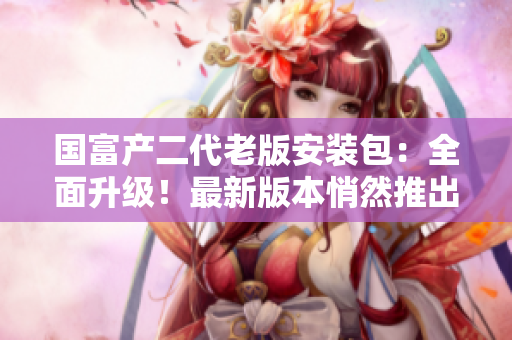 国富产二代老版安装包：全面升级！最新版本悄然推出，功能全面优化！