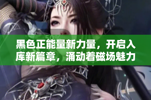 黑色正能量新力量，开启入库新篇章，涌动着磁场魅力