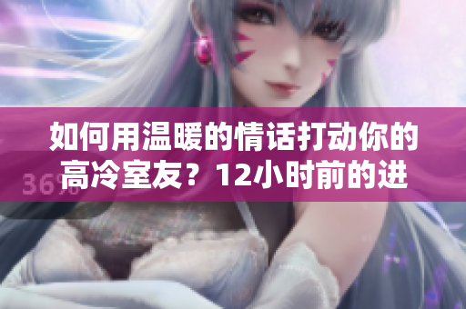 如何用温暖的情话打动你的高冷室友？12小时前的进展大揭秘!