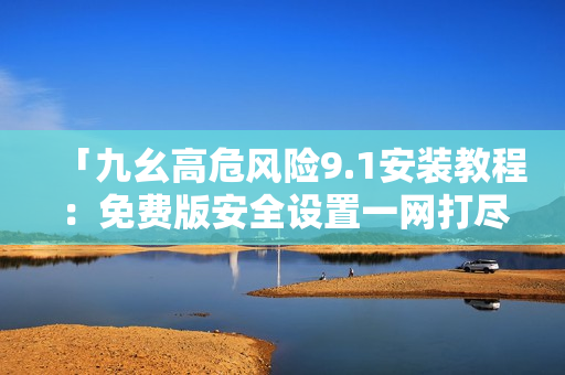 「九幺高危风险9.1安装教程：免费版安全设置一网打尽」
