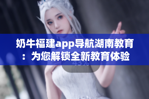 奶牛福建app导航湖南教育：为您解锁全新教育体验