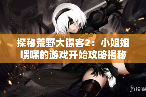 探秘荒野大镖客2：小姐姐嘿嘿的游戏开始攻略揭秘