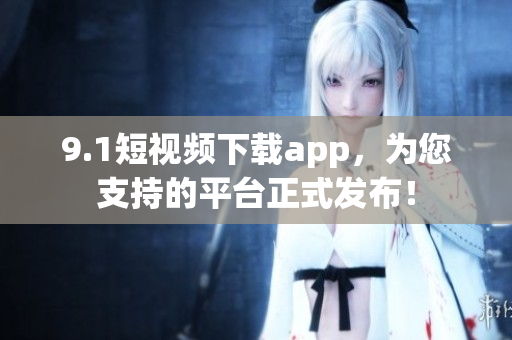 9.1短视频下载app，为您支持的平台正式发布！