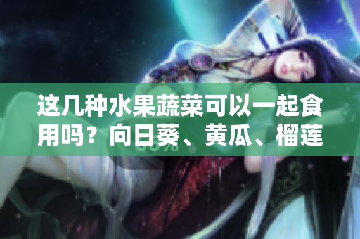 这几种水果蔬菜可以一起食用吗？向日葵、黄瓜、榴莲和丝瓜能否共同食用？