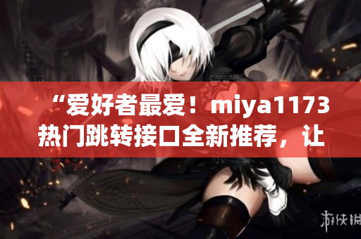 “爱好者最爱！miya1173热门跳转接口全新推荐，让你开启新的在线体验！”