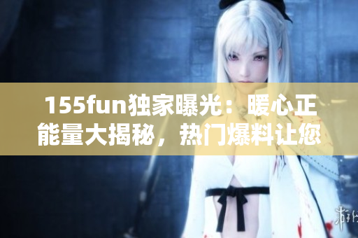155fun独家曝光：暖心正能量大揭秘，热门爆料让您饱览乐趣