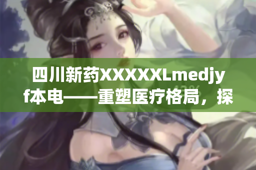 四川新药XXXXXLmedjyf本电——重塑医疗格局，探索创新疗法