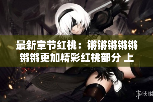 最新章节红桃：锵锵锵锵锵锵锵更加精彩红桃部分 上市 