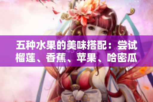 五种水果的美味搭配：尝试榴莲、香蕉、苹果、哈密瓜和水蜜桃的独特组合