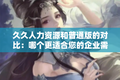 久久人力资源和普通版的对比：哪个更适合您的企业需求？