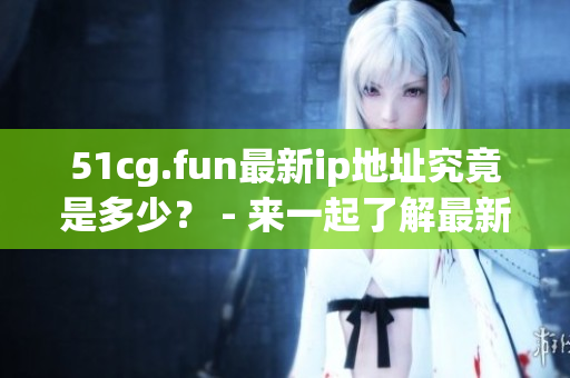 51cg.fun最新ip地址究竟是多少？ - 来一起了解最新的51cg.fun IP地址!