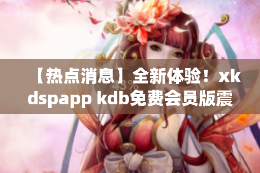 【热点消息】全新体验！xkdspapp kdb免费会员版震撼登场，让你畅享更多精彩内容