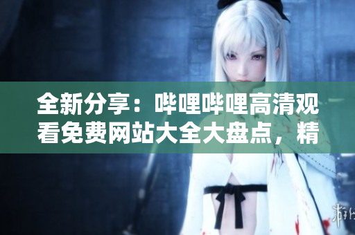 全新分享：哔哩哔哩高清观看免费网站大全大盘点，精选优质资源一网打尽