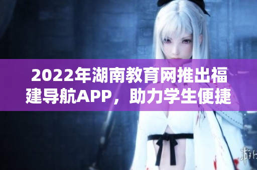 2022年湖南教育网推出福建导航APP，助力学生便捷高效学习方式