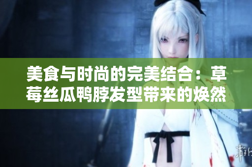 美食与时尚的完美结合：草莓丝瓜鸭脖发型带来的焕然一新。