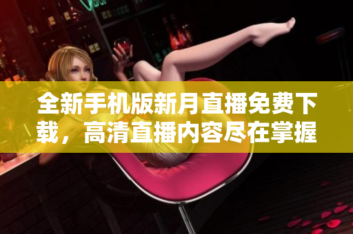 全新手机版新月直播免费下载，高清直播内容尽在掌握，观看不受限制，时尚精彩尽在其中