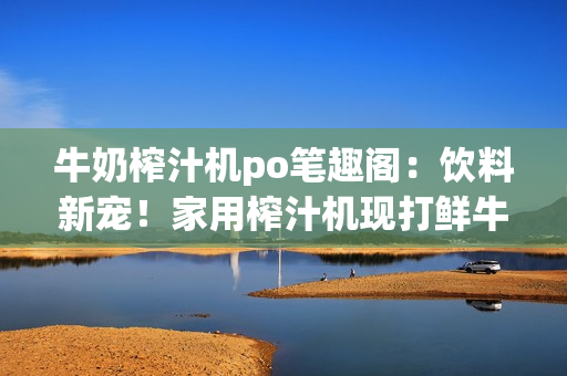 牛奶榨汁机po笔趣阁：饮料新宠！家用榨汁机现打鲜牛奶，营养美味一步到位