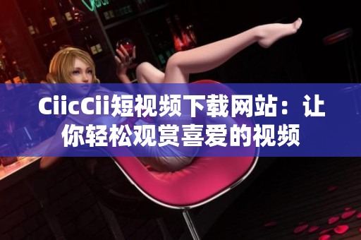 CiicCii短视频下载网站：让你轻松观赏喜爱的视频