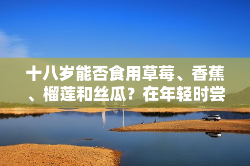 十八岁能否食用草莓、香蕉、榴莲和丝瓜？在年轻时尝试这些水果需注意什么？