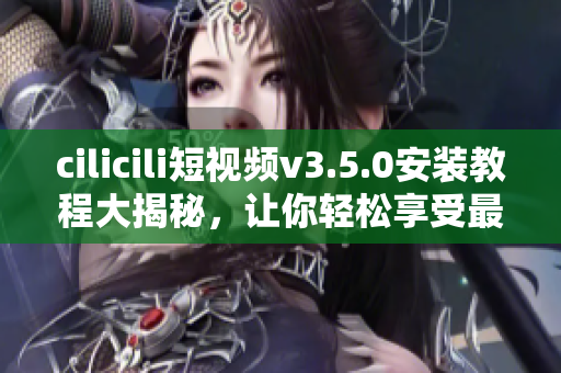 cilicili短视频v3.5.0安装教程大揭秘，让你轻松享受最新版本功能