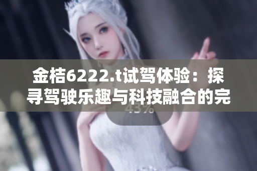 金桔6222.t试驾体验：探寻驾驶乐趣与科技融合的完美之作