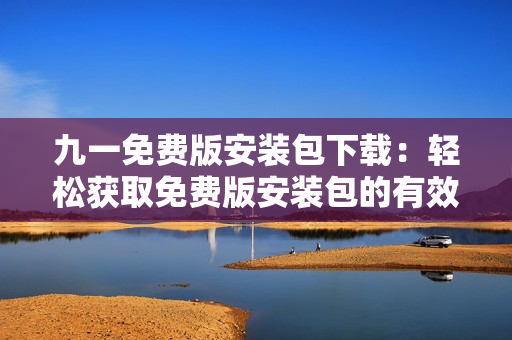 九一免费版安装包下载：轻松获取免费版安装包的有效方法