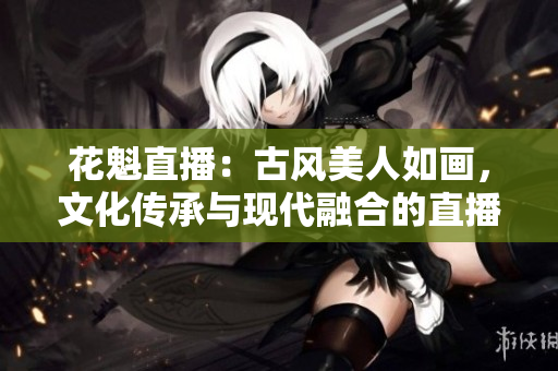 花魁直播：古风美人如画，文化传承与现代融合的直播秀