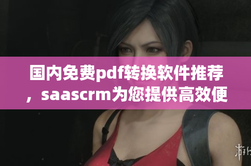 国内免费pdf转换软件推荐，saascrm为您提供高效便捷的服务
